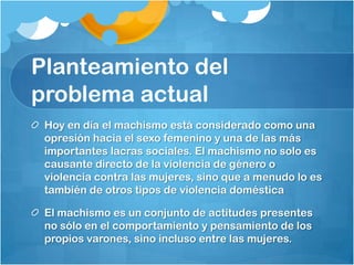 Planteamiento del
problema actual
Hoy en día el machismo está considerado como una
opresión hacia el sexo femenino y una de las más
importantes lacras sociales. El machismo no solo es
causante directo de la violencia de género o
violencia contra las mujeres, sino que a menudo lo es
también de otros tipos de violencia doméstica
El machismo es un conjunto de actitudes presentes
no sólo en el comportamiento y pensamiento de los
propios varones, sino incluso entre las mujeres.
 