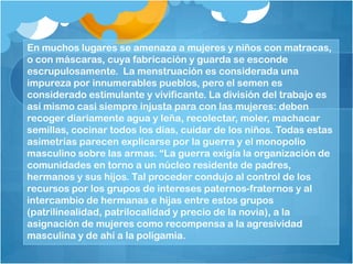 En muchos lugares se amenaza a mujeres y niños con matracas,
o con máscaras, cuya fabricación y guarda se esconde
escrupulosamente. La menstruación es considerada una
impureza por innumerables pueblos, pero el semen es
considerado estimulante y vivificante. La división del trabajo es
así mismo casi siempre injusta para con las mujeres: deben
recoger diariamente agua y leña, recolectar, moler, machacar
semillas, cocinar todos los días, cuidar de los niños. Todas estas
asimetrías parecen explicarse por la guerra y el monopolio
masculino sobre las armas. “La guerra exigía la organización de
comunidades en torno a un núcleo residente de padres,
hermanos y sus hijos. Tal proceder condujo al control de los
recursos por los grupos de intereses paternos-fraternos y al
intercambio de hermanas e hijas entre estos grupos
(patrilinealidad, patrilocalidad y precio de la novia), a la
asignación de mujeres como recompensa a la agresividad
masculina y de ahí a la poligamia.
 
