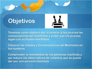 Objetivos
Tenemos como objetivo dar a conocer a los jóvenes las
consecuencias del machismo y evitar que los jóvenes
sigan con actitudes machistas.
Conocer las Causas y Consecuencias del Machismo en
los hombres.
Comprender la mentalidad de las personas machista y
así reducir los altos índices de violencia que se puede
dar por una persona machista.
 
