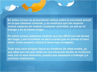 En estos cursos se presentaran videos sobre la sociedad actual
en la que estamos viviendo, y se mostrara que las mujeres
somos capaces de realizar cualquier actividad, ya sea en el
trabajo o en el mismo hogar.
En estos cursos debemos mostrar que tan difícil son las tareas
del hogar y así el hombre se dará cuenta que no somos el sexo
débil, como nuestra cultura lo tiene muy arraigado.
Todo esto será dirigido hacia los hombres de edad media, ya
que ellos son los que están en una situación donde se involucra
más con el sexo femenino, puesto que empiezan a trabajar y a
contraer matrimonio.
 