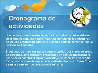 Cronograma de
actividades
Uno de los cursos será implementado en aulas de universidades
en el horario matutino y será impartido por uno de los miembros
del equipo organizado para este proyecto específicamente. Por un
periodo de 1 semana.
El segundo de nuestros cursos será impartido por el mismo grupo
de personas, pero este será presentado en comunidades rurales
donde se encuentra el mayor porcentaje de machismo en el país.
Estos cursos se realizaran en el horario de 10 a.m. a 12 p.m. Y de
6 p.m. a 8 p.m. Por un periodo de 3 semanas.
 