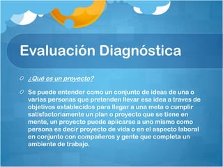 Evaluación Diagnóstica
¿Qué es un proyecto?
Se puede entender como un conjunto de ideas de una o
varias personas que pretenden llevar esa idea a traves de
objetivos establecidos para llegar a una meta o cumplir
satisfactoriamente un plan o proyecto que se tiene en
mente, un proyecto puede aplicarse a uno mismo como
persona es decir proyecto de vida o en el aspecto laboral
en conjunto con compañeros y gente que completa un
ambiente de trabajo.
 