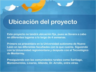 Ubicación del proyecto
Este proyecto no tendrá ubicación fija, pues se llevara a cabo
en diferentes lugares a lo largo de 4 semanas.
Primero se presentara en la Universidad autónoma de Nuevo
León en las diferentes facultades con la que cuenta. Siguiendo
con la Universidad regiomontana y después con el Tecnológico
de Monterrey.
Prosiguiendo con las comunidades rurales como Santiago,
Montemorelos, Linares, Allende, Dr. Arrollo, entre otras.
 