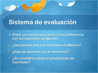 Sistema de evaluación
Crear un cuestionario previo a la conferencia
con las siguientes preguntas:
• ¿Qué piensa sobre el machismo en México?
• ¿Esta de acuerdo con el machismo?
• ¿Se considera usted un practicante del
machismo?
 