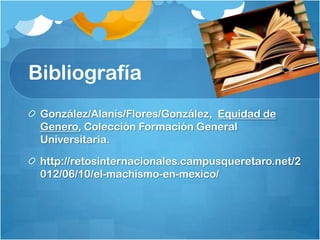 Bibliografía
González/Alanís/Flores/González, Equidad de
Genero, Colección Formación General
Universitaria.
http://retosinternacionales.campusqueretaro.net/2
012/06/10/el-machismo-en-mexico/
 