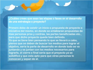 ¿Cuáles crees que sean las etapas o fases en el desarrollo
de una estrategia o proyecto?
Primero debe de existir un inicio o propuesta de proyecto o
iniciativa del mismo, en donde se entablaran propuestas de
mas personas pros y contras, las partes beneficiadas etc.,
para que dicho proyecto quede bien definido.
Ya que se tiene bien pensando lo que se llevará a cabo,
pienso que se deben de buscar los medios para lograr el
objetivo, seria la parte de desarrollo en donde todo se va
juntando y se juntan con los medios necesarios para
lograrlo, el cierre o final seria que el proyecto ya se
solidificó y que esta apto para que otras personas lo
conozcan y sepan de el.
 