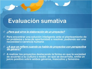 Evaluación sumativa
¿Para qué sirve la elaboración de un proyecto?
Para encontrar una solución inteligente ante el planteamiento de
un problema o área de oportunidad a resolver, pudiendo ser una
necesidad o carencia humana
¿A que se refiere cuando se habla de proyectos con perspectiva
de género?
A realizar los proyectos destacando la forma en que la sociedad
de acuerdo a su cultura o medio en que se desarrolla, emita un
juicio positivo sobre ambos géneros, masculino y femenino
 