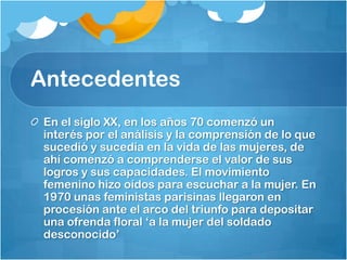 Antecedentes
En el siglo XX, en los años 70 comenzó un
interés por el análisis y la comprensión de lo que
sucedió y sucedía en la vida de las mujeres, de
ahí comenzó a comprenderse el valor de sus
logros y sus capacidades. El movimiento
femenino hizo oídos para escuchar a la mujer. En
1970 unas feministas parisinas llegaron en
procesión ante el arco del triunfo para depositar
una ofrenda floral ‘a la mujer del soldado
desconocido’
 