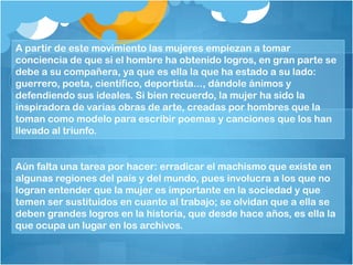 A partir de este movimiento las mujeres empiezan a tomar
conciencia de que si el hombre ha obtenido logros, en gran parte se
debe a su compañera, ya que es ella la que ha estado a su lado:
guerrero, poeta, científico, deportista..., dándole ánimos y
defendiendo sus ideales. Si bien recuerdo, la mujer ha sido la
inspiradora de varias obras de arte, creadas por hombres que la
toman como modelo para escribir poemas y canciones que los han
llevado al triunfo.
Aún falta una tarea por hacer: erradicar el machismo que existe en
algunas regiones del país y del mundo, pues involucra a los que no
logran entender que la mujer es importante en la sociedad y que
temen ser sustituidos en cuanto al trabajo; se olvidan que a ella se
deben grandes logros en la historia, que desde hace años, es ella la
que ocupa un lugar en los archivos.
 