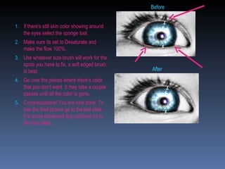 If there's still skin color showing around the eyes select the sponge tool.  Make sure its set to Desaturate and make the flow 100%.  Use whatever size brush will work for the spots you have to fix, a soft edged brush is best. Go over the places where there’s color that you don’t want. It may take a couple passes until all the color is gone. Congratulations! You are now done. To see the final picture go to the last slide. For some advanced tips continue on to the next slide. Before After 