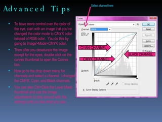 Advanced Tips To have more control over the color of  the eye, start with an image that you’ve changed the color mode to CMYK color instead of RGB color.  You do this by going to Image>Mode>CMYK color.  Then after you desaturate the image except for the eyes, double click on the curves thumbnail to open the Curves box. Now go to the drop down menu for channels and select a channel. I changed the CMYK, Cyan, and Black channels. You can also Ctrl+Click the Layer Mask thumbnail and use the Image adjustments to play around with the settings until you like what you see. Select channel here CYAN CHANNEL CMYK CHANNEL BLACK CHANNEL 