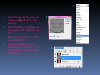 Select the layer directly above the background layer(Layer 1 in the example).  Go to Filter>Other>High Pass and use a radius of 10 pixels, then press OK. Then set the blending mode of the layer to Hard Light. You wont be able to see any difference yet in the image, but your layer palette should look like the example now. 2. 4. 3. 
