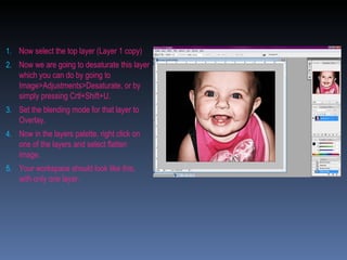 Now select the top layer (Layer 1 copy) Now we are going to desaturate this layer which you can do by going to Image>Adjustments>Desaturate, or by simply pressing Crtl+Shift+U. Set the blending mode for that layer to Overlay. Now in the layers palette, right click on one of the layers and select flatten image.  Your workspace should look like this, with only one layer. 