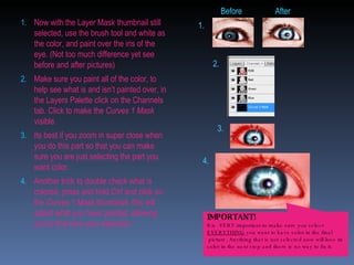 Now with the Layer Mask thumbnail still selected, use the brush tool and white as the color, and paint over the iris of the eye. (Not too much difference yet see before and after pictures) Make sure you paint all of the color, to help see what is and isn’t painted over, in the Layers Palette click on the Channels tab. Click to make the  Curves 1 Mask  visible. Its best if you zoom in super close when you do this part so that you can make sure you are just selecting the part you want color.  Another trick to double check what is colored, press and hold Ctrl and click on the  Curves 1 Mask  thumbnail, this will select what you have painted, allowing you to fine tune your selection. 1. 2. 3. 4. Before After IMPORTANT! It is  VERY important to make sure you select  EVERYTHING  you want to have color in the final picture. Anything that is not selected now will lose its color in the next step and there is no way to fix it.  