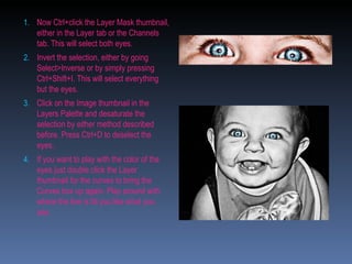 Now Ctrl+click the Layer Mask thumbnail, either in the Layer tab or the Channels tab. This will select both eyes. Invert the selection, either by going Select>Inverse or by simply pressing Ctrl+Shift+I. This will select everything but the eyes. Click on the Image thumbnail in the Layers Palette and desaturate the selection by either method described before. Press Ctrl+D to deselect the eyes.  If you want to play with the color of the eyes just double click the Layer thumbnail for the curves to bring the Curves box up again. Play around with where the line is till you like what you see. 