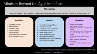 Mindset: Beyond the Agile Manifesto
© Ambysoft Inc. AgileData.org AgileModeling.com 16
Principles
• Delight Customers
• Be Awesome
• Context Counts
• Choice is Good
• Optimize Flow
• Organize Around Offerings
• Enterprise Awareness
Promises
• Create Psychological Safety
• Embrace Diversity
• Accelerate Value Realization
• Collaborate Proactively
• Make Work Visible
• Make Workflow Visible
• Improve Predictability
• Keep Workloads Within Capacity
• Improve Continuously
Guidelines
• Validate our Learnings
• Apply Design Thinking
• Attend to Relationships Through Value
Stream
• Effective Environments That Foster Joy
• Change Culture By Improving the
System
• Semi-Autonomous Self-Organizing
Teams
• Adopt Measures to Improve
Outcomes
• Leverage and Enhance Organizational
Assets
Philosophies
Ways of thinking (WoT) specific to organizational domains (Marketing, Security, Enterprise Architecture, …)
Source: https://PMI.org/disciplined-agile/ip-architecture/waysofthinking
 