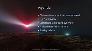 Agenda
• Observations about our environment
• EDGY overview
• Disciplined Agile (DA) overview
• A disciplined look at EDGY
• Parting advice
© Ambysoft Inc. AgileData.org AgileModeling.com 3
 