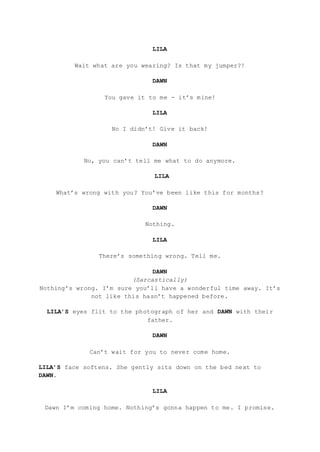 LILA
Wait what are you wearing? Is that my jumper?!
DAWN
You gave it to me - it’s mine!
LILA
No I didn’t! Give it back!
DAWN
No, you can’t tell me what to do anymore.
LILA
What’s wrong with you? You’ve been like this for months?
DAWN
Nothing.
LILA
There’s something wrong. Tell me.
DAWN
(Sarcastically)
Nothing’s wrong. I’m sure you’ll have a wonderful time away. It’s
not like this hasn’t happened before.
LILA’S eyes flit to the photograph of her and DAWN with their
father.
DAWN
Can’t wait for you to never come home.
LILA’S face softens. She gently sits down on the bed next to
DAWN.
LILA
Dawn I’m coming home. Nothing’s gonna happen to me. I promise.
 
