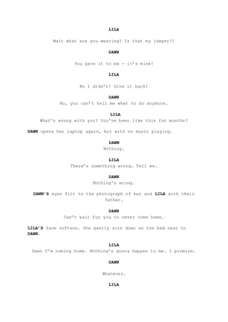 LILA
Wait what are you wearing? Is that my jumper?!
DAWN
You gave it to me - it’s mine!
LILA
No I didn’t! Give it back!
DAWN
No, you can’t tell me what to do anymore.
LILA
What’s wrong with you? You’ve been like this for months?
DAWN opens her laptop again, but with no music playing.
DAWN
Nothing.
LILA
There’s something wrong. Tell me.
DAWN
Nothing’s wrong.
DAWN’S eyes flit to the photograph of her and LILA with their
father.
DAWN
Can’t wait for you to never come home.
LILA’S face softens. She gently sits down on the bed next to
DAWN.
LILA
Dawn I’m coming home. Nothing’s gonna happen to me. I promise.
DAWN
Whatever.
LILA
 