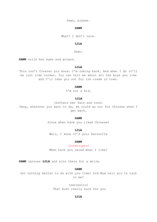 Dawn, please.
DAWN
What? I don’t care.
LILA
Dawn…
DAWN rolls her eyes and groans.
LILA
This isn’t forever you know. I’m coming back. And when I do it’ll
be just like normal. You can tell me about all the boys you like
and I’ll take you out for ice cream in town.
DAWN
I’m not a kid.
LILA
(softens her face and tone)
Okay, whatever you want to do, we could go out for Chinese when I
get back.
DAWN
Since when have you liked Chinese?
LILA
Well, I know it’s your favourite
DAWN
(interrupts)
When have you cared what I like?
DAWN ignores LILA and sits there for a while.
DAWN
Got nothing better to do with you time? Did Mum tell you to talk
to me?
(sarcastic)
That must really suck for you
LILA
 