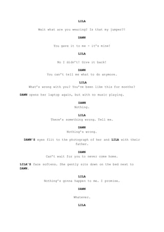 LILA
Wait what are you wearing? Is that my jumper?!
DAWN
You gave it to me - it’s mine!
LILA
No I didn’t! Give it back!
DAWN
You can’t tell me what to do anymore.
LILA
What’s wrong with you? You’ve been like this for months?
DAWN opens her laptop again, but with no music playing.
DAWN
Nothing.
LILA
There’s something wrong. Tell me.
DAWN
Nothing’s wrong.
DAWN’S eyes flit to the photograph of her and LILA with their
father.
DAWN
Can’t wait for you to never come home.
LILA’S face softens. She gently sits down on the bed next to
DAWN.
LILA
Nothing’s gonna happen to me. I promise.
DAWN
Whatever.
LILA
 