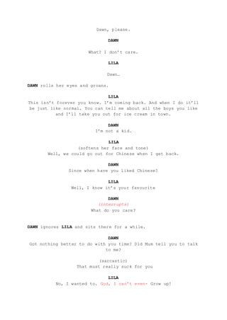 Dawn, please.
DAWN
What? I don’t care.
LILA
Dawn…
DAWN rolls her eyes and groans.
LILA
This isn’t forever you know. I’m coming back. And when I do it’ll
be just like normal. You can tell me about all the boys you like
and I’ll take you out for ice cream in town.
DAWN
I’m not a kid.
LILA
(softens her face and tone)
Well, we could go out for Chinese when I get back.
DAWN
Since when have you liked Chinese?
LILA
Well, I know it’s your favourite
DAWN
(interrupts)
What do you care?
DAWN ignores LILA and sits there for a while.
DAWN
Got nothing better to do with you time? Did Mum tell you to talk
to me?
(sarcastic)
That must really suck for you
LILA
No, I wanted to. God, I can’t even- Grow up!
 