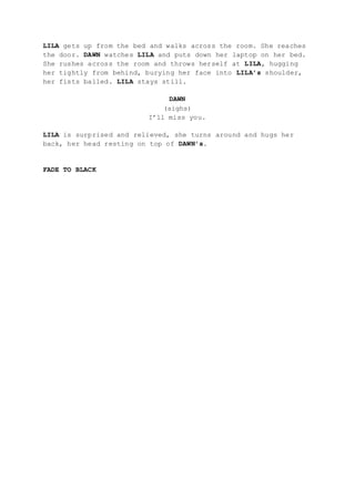 LILA gets up from the bed and walks across the room. She reaches
the door. DAWN watches LILA and puts down her laptop on her bed.
She rushes across the room and throws herself at LILA, hugging
her tightly from behind, burying her face into LILA’s shoulder,
her fists balled. LILA stays still.
DAWN
(sighs)
I’ll miss you.
LILA is surprised and relieved, she turns around and hugs her
back, her head resting on top of DAWN’s.
FADE TO BLACK
 
