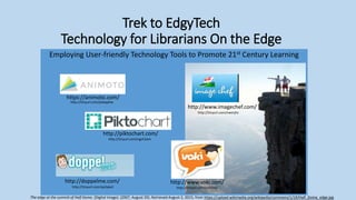 Trek to EdgyTech
Technology for Librarians On the Edge
Employing User-friendly Technology Tools to Promote 21st Century Learning
https://animoto.com/
http://piktochart.com/
http://www.imagechef.com/
http://doppelme.com/ http://www.voki.com/
The edge at the summit of Half Dome. [Digital Image]. (2007, August 29). Retrieved August 2, 2015, from https://upload.wikimedia.org/wikipedia/commons/1/19/Half_Dome_edge.jpg
http://tinyurl.com/p4xqphw
http://tinyurl.com/pobfdqfhttp://tinyurl.com/qx2yke2
http://tinyurl.com/nwtnjhz
http://tinyurl.com/ngch2am
 