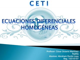 C e t i  Ecuaciones Diferenciales  Homogéneas Profesor: César Octavio Martínez Padilla Alumno: Abraham Durón Loya Reg. 10310107 