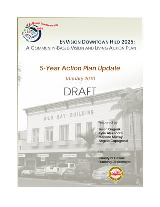 ENVISION DOWNTOWN HILO 2025:
A COMMUNITY-BASED VISION AND LIVING ACTION PLAN



     5-Year Action Plan Update
                January 2010


               DRAFT

                               Prepared by:

                               Susan Gagorik
                               Kylie Alexandra
                               Marlene Murray
                               Angela Capogrossi


                               For:

                               County of Hawai‘i
                               Planning Department
 