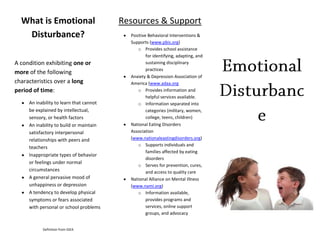 What is Emotional                      Resources & Support
   Disturbance?                            Positive Behavioral Interventions &
                                           Supports (www.pbis.org)
                                              o Provides school assistance
                                                   for identifying, adapting, and
A condition exhibiting one or                      sustaining disciplinary
                                                   practices
more of the following
                                           Anxiety & Depression Association of
characteristics over a long                America (www.adaa.org
period of time:                               o Provides information and
                                                   helpful services available.
     An inability to learn that cannot        o Information separated into
     be explained by intellectual,                 categories (military, women,
     sensory, or health factors                    college, teens, children)
     An inability to build or maintain     National Eating Disorders
     satisfactory interpersonal            Association
     relationships with peers and          (www.nationaleastingdisorders.org)
                                              o Supports individuals and
     teachers
                                                   families affected by eating
     Inappropriate types of behavior
                                                   disorders
     or feelings under normal
                                              o Serves for prevention, cures,
     circumstances                                 and access to quality care
     A general pervasive mood of           National Alliance on Mental Illness
     unhappiness or depression             (www.nami.org)
     A tendency to develop physical           o Information available,
     symptoms or fears associated                  provides programs and
     with personal or school problems              services, online support
                                                   groups, and advocacy


           Definition from IDEA
 