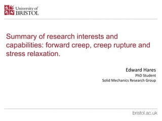 Summary of research interests and
capabilities: forward creep, creep rupture and
stress relaxation.
Edward Hares
PhD Student
Solid Mechanics Research Group
 