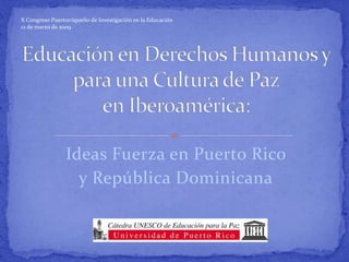 X Congreso Puertorriqueño de Investigación en la Educación 12 de marzo de 2009 Educación en Derechos Humanos y para una Cultura de Paz en Iberoamérica: Ideas Fuerza en Puerto Rico  y República Dominicana 