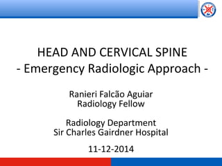 HEAD AND CERVICAL SPINE 
- Emergency Radiologic Approach - 
Ranieri Falcão Aguiar 
Radiology Fellow 
Radiology Department 
Sir Charles Gairdner Hospital 
11-12-2014 
 