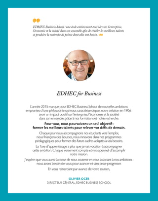 EDHEC Business School : une école entièrement tournée vers l’entreprise,
l’économie et la société dans son ensemble afin de révéler les meilleurs talents
et produire la recherche de pointe dont elles ont besoin.
L’année 2015 marque pour EDHEC Business School de nouvelles ambitions
empruntes d’une philosophie qui nous caractérise depuis notre création en 1906 :
avoir un impact positif sur l’entreprise, l’économie et la société
dans son ensemble grâce à nos formations et notre recherche.
Pour vous, nous poursuivons un seul objectif :
former les meilleurs talents pour relever vos défis de demain.
Chaque jour nous accompagnons nos étudiants vers l’emploi,
nous finançons des bourses, nous innovons dans nos programmes
pédagogiques pour former des futurs cadres adaptés à vos besoins.
La Taxe d’apprentissage a plus que jamais vocation à accompagner
cette ambition. Chaque versement compte et nous permet d’accomplir
notre mission.
J’espère que vous aurez à coeur de nous soutenir en vous associant à nos ambitions :
nous avons besoin de vous pour avancer et sans cesse progresser.
En vous remerciant par avance de votre soutien,
OLIVIER OGER
DIRECTEUR GÉNÉRAL, EDHEC BUSINESS SCHOOL
EDHEC for Business
 