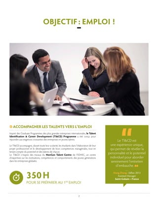 2
Inspiré des Graduate Programmes des plus grandes entreprises internationales, le Talent
Identification & Career Development (TI&CD) Programme a été conçu pour
répondre aux exigences croissantes des entreprises en jeunes talents.
Le TI&CD accompagne, durant toute leur scolarité, les étudiants dans l’élaboration de leur
projet professionnel et le développement de leurs compétences managériales, tout en
tenant compte du potentiel et des talents de chacun.
Le TI&CD s’inspire des travaux du NewGen Talent Centre de l’EDHEC, un centre
d’expertises sur les motivations, compétences et comportements des jeunes générations
dans les entreprises globales.
ACCOMPAGNER LES TALENTS VERS L’EMPLOI
Le TI&CD est
une expérience unique,
qui permet de révéler la
personnalité et le potentiel
individuel pour aborder
sereinement l’entretien
d’embauche.
Xiang Zhang - Edhec 2013
Assistant Manager
Saint-Gobain – France
OBJECTIF : EMPLOI !
–
350 H
POUR SE PRÉPARER AU 1ER
EMPLOI
 