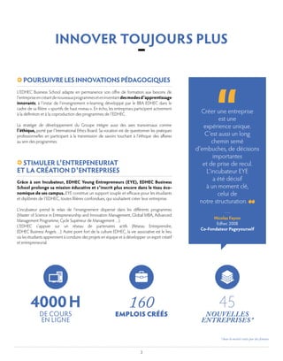 3
Créer une entreprise
est une
expérience unique.
C’est aussi un long
chemin semé
d’embuches, de décisions
importantes
et de prise de recul.
L’incubateur EYE
a été décisif
à un moment clé,
celui de
notre structuration.
L’EDHEC Business School adapte en permanence son offre de formation aux besoins de
l’entrepriseencréantdenouveauxprogrammeseteninventantdesmodesd’apprentissage
innovants, à l’instar de l’enseignement e-learning développé par le BBA EDHEC dans le
cadre de sa filière « sportifs de haut niveau ». En écho, les entreprises participent activement
à la définition et à la coproduction des programmes de l’EDHEC.
La stratégie de développement du Groupe intègre aussi des axes transversaux comme
l’éthique, porté par l’International Ethics Board. Sa vocation est de questionner les pratiques
professionnelles en participant à la transmission de savoirs touchant à l’éthique des affaires
au sein des programmes.
Grâce à son Incubateur, EDHEC Young Entrepreneurs (EYE), EDHEC Business
School prolonge sa mission éducative et s’inscrit plus encore dans le tissu éco-
nomique de ses campus. EYE constitue un support souple et efficace pour les étudiants
et diplômés de l’EDHEC, toutes filières confondues, qui souhaitent créer leur entreprise.
L’incubateur prend le relais de l’enseignement dispensé dans les différents programmes
(Master of Science in Entrepreneurship and Innovation Management, Global MBA, Advanced
Management Programme, Cycle Supérieur de Management…).
L’EDHEC s’appuie sur un réseau de partenaires actifs (Réseau Entreprendre,
EDHEC Business Angels…). Autre point fort de la culture EDHEC, la vie associative est le lieu
où les étudiants apprennent à conduire des projets en équipe et à développer un esprit créatif
et entrepreneurial.
POURSUIVRELESINNOVATIONSPÉDAGOGIQUES 
STIMULER L’ENTREPENEURIAT
ET LA CRÉATION D’ENTREPRISES
Nicolas Fayon
Edhec 2008
Co-Fondateur Pageyourself
INNOVER TOUJOURS PLUS
–
160
EMPLOIS CRÉÉS
4000 H
DE COURS
EN LIGNE
45
NOUVELLES
ENTREPRISES *
* dont la moitié créées par des femmes
 