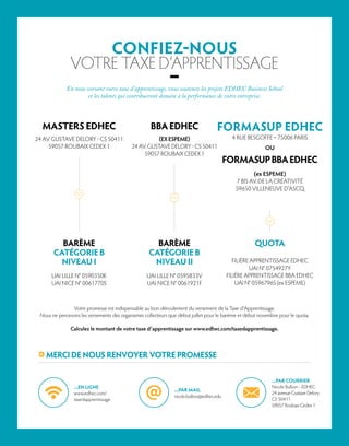 FORMASUP EDHEC
4 RUE BESGOFFE – 75006 PARIS
OU
FORMASUPBBAEDHEC
(ex ESPEME)
7 BIS AV. DE LA CRÉATIVITÉ
59650 VILLENEUVE D’ASCQ
BBAEDHEC
(EX ESPEME)
24 AV. GUSTAVE DELORY - CS 50411
59057 ROUBAIX CEDEX 1
CONFIEZ-NOUS
VOTRE TAXE D’APPRENTISSAGE
–En nous versant votre taxe d’apprentissage, vous soutenez les projets EDHEC Business School
et les talents qui contribueront demain à la performance de votre entreprise.
Votre promesse est indispensable au bon déroulement du versement de la Taxe d’Apprentissage.
Nous ne percevons les versements des organismes collecteurs que début juillet pour le barème et début novembre pour le quota.
Calculez le montant de votre taxe d’apprentissage sur www.edhec.com/taxedapprentissage.
MERCI DE NOUS RENVOYER VOTRE PROMESSE
BARÈME
CATÉGORIE B
NIVEAU II
UAI LILLE N° 0595833V
UAI NICE N° 0061921F
QUOTA
FILIÈRE APPRENTISSAGE EDHEC
UAI N° 0754927Y
FILIÈRE APPRENTISSAGE BBA EDHEC
UAI N° 0596796S (ex ESPEME)
MASTERS EDHEC
24 AV. GUSTAVE DELORY - CS 50411
59057 ROUBAIX CEDEX 1
BARÈME
CATÉGORIE B
NIVEAU I
UAI LILLE N° 0590350K
UAI NICE N° 0061770S
...PAR MAIL
nicole.bullion@edhec.edu
...EN LIGNE
www.edhec.com/
taxedapprentissage
...PAR COURRIER
Nicole Bullion - EDHEC
24 avenue Gustave Delory
CS 50411
59057 Roubaix Cedex 1
 