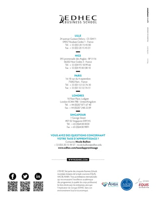 LILLE
24 avenue Gustave Delory - CS 50411
59057 Roubaix Cedex 1 - France
Tél. : + 33 (0)3 20 15 45 00
Fax : + 33 (0)3 20 15 45 01
NICE
393 promenade des Anglais - BP 3116
06202 Nice Cedex 3 - France
Tél. : + 33 (0)4 93 18 99 66
Fax : + 33 (0)4 93 83 08 10
PARIS
16-18 rue du 4 septembre
75002 Paris - France
Tél. : + 33 (0)1 53 32 76 30
Fax : + 33 (0)1 53 32 76 31
LONDRES
10 Fleet Place, Ludgate
London EC4M 7RB - United Kingdom
Tél. : + 44 (0)207 871 67 40
Fax : + 44 (0)207 248 22 09
SINGAPOUR
1 George Street
#07-02 Singapore 049145
Tél. : + 65 (0)6438 0030
Fax : + 65 (0)6438 9891
L’EDHEC fait partie des cinquante Business Schools
mondiales titulaires de la triple couronne EQUIS,
AACSB, AMBA. Trois accréditations internationales
qui reconnaissent l’excellence académique
des programmes, la qualité du corps professoral,
les liens étroits avec les entreprises, ainsi que
l’implication du Groupe EDHEC dans son
environnement local et économique.
WWW.EDHEC.COM
Photos© Documentnoncontractuel©EDHEC2014
VOUS AVEZ DES QUESTIONS CONCERNANT
VOTRE TAXE D’APPRENTISSAGE ?
Contactez Nicole Bullion
+ 33 (0)3 20 15 44 57 - nicole.bullion@edhec.edu
www.edhec.com/taxedapprentissage
 