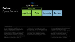 28
Before
Open Source
Algorithms Tools
INTEGRATED
Community Services
“What’s now called ’Data Science’ has
existed quite a while as a market, where
software vendors have provided
algorithms and integrated tools to analyze
data and perform descriptive- (‘is that a
cat?’), predictive- (‘is it likely to cross the
road?’) and prescriptive analytics (‘should I
slow down or speed up to avoid it?’)"
“Traditionally, these proprietary tools
supported only the proprietary algorithms
by each vendor. It was the ‘after market’
that was modularized, with services
companies doing relatively complex
implementation- and integration work.”
“While being digital products, there was
significant variable cost around
marketing, sales and support for clients.
The business models were those of
traditional on-premise enterprise
software, i.e. based on perpetual
licenses, maintenance fees and lock-in
of clients to the ’suite’ of products.”
SPEAKER NOTES
 