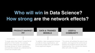 3232
Who will win in Data Science?
How strong are the network effects?
PRODUCT-MARKET
FIT
DATA & TRAINED
MODELS
USER &
COMMUNITY
“A single value chain doesn’t reveal the full
dynamics of this market. For example,
while strong coders are well served today,
the larger groups of ‘citizen’ developers
and business analysts are underserved by
current too-complex tools.”
“In addition, data management remains
a hurdle for many organizations, and
pre-trained models aren’t yet available
to any significant degree.”
“The winner will address the ease-of-use
problem, and organize the community to
address the problems around data and
model training. This is where the network
effect will come into play.”
SPEAKER NOTES
 