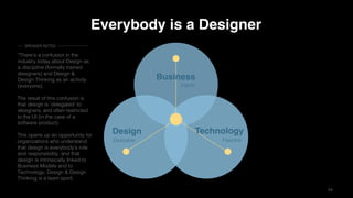 44
Business
TechnologyDesign
Desirable Feasible
Viable
Everybody is a Designer
“There’s a confusion in the
industry today about Design as
a discipline (formally trained
designers) and Design &
Design Thinking as an activity
(everyone).
The result of this confusion is
that design is ’delegated’ to
designers, and often restricted
to the UI (in the case of a
software product).
This opens up an opportunity for
organizations who understand
that design is everybody’s role
and responsibility, and that
design is intrinsically linked to
Business Models and to
Technology. Design & Design
Thinking is a team sport.
SPEAKER NOTES
 