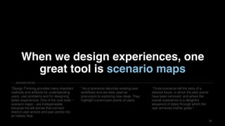 4545
When we design experiences, one
great tool is scenario maps
“Design Thinking provides many important
methods and artifacts for understanding
users, user problems and for designing
better experiences. One of the core tools –
scenario maps – are indispensable
because the tell stories that connect
distinct user actions and pain points into
an holistic flow.
“As-is scenarios describe existing user
workflows and are best used as
precursors to exploring new ideas. They
highlight current pain points of users.
“To-be scenarios tell the story of a
desired future, in which the pain points
have been removed, and where the
overall experience is a delightful
sequence of steps through which the
user achieves his/her goals.”
SPEAKER NOTES
 