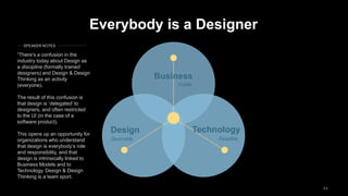 44
Business
TechnologyDesign
Desirable Feasible
Viable
Everybody is a Designer
“There’s a confusion in the
industry today about Design as
a discipline (formally trained
designers) and Design & Design
Thinking as an activity
(everyone).
The result of this confusion is
that design is ’delegated’ to
designers, and often restricted
to the UI (in the case of a
software product).
This opens up an opportunity for
organizations who understand
that design is everybody’s role
and responsibility, and that
design is intrinsically linked to
Business Models and to
Technology. Design & Design
Thinking is a team sport.
SPEAKER NOTES
 