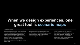 4545
When we design experiences, one
great tool is scenario maps
“Design Thinking provides many important
methods and artifacts for understanding
users, user problems and for designing
better experiences. One of the core tools –
scenario maps – are indispensable
because the tell stories that connect
distinct user actions and pain points into an
holistic flow.
“As-is scenarios describe existing user
workflows and are best used as precursors
to exploring new ideas. They highlight
current pain points of users.
“To-be scenarios tell the story of a
desired future, in which the pain points
have been removed, and where the
overall experience is a delightful
sequence of steps through which the
user achieves his/her goals.”
SPEAKER NOTES
 