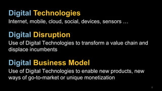 8
Digital Technologies
Internet, mobile, cloud, social, devices, sensors …
Digital Disruption
Use of Digital Technologies to transform a value chain and
displace incumbents
Digital Business Model
Use of Digital Technologies to enable new products, new
ways of go-to-market or unique monetization
 