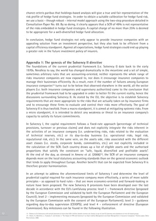 chance ceteris paribus that holdings-based analysis will give a true and fair representation of the
     risk profile of hedge fund strategies. In order to obtain a suitable calibration for hedge fund risk,
     we use a basic - though robust - internal model approach using the two-step procedure detailed in
     Consultation Paper No. 69. By so doing, it clearly appears that a SCR of 49% is not representative
     of the risks embedded in hedge fund strategies. A capital charge of no more than 25% is deemed
     to be appropriate for a well-diversified hedge fund allocation.

     In conclusion, hedge fund strategies not only appear to provide insurance companies with an
     appealing solution from an investment perspective, but they also look to be efficient from a
     capital efficiency standpoint. Against all expectations, hedge fund strategies could end up playing
     a greater role in the future investment policy of insurers.


     Appendix 1: The genesis of the Solvency II directive
     The foundations of the current prudential framework (i.e. Solvency I) date back to the early
     1970s. Needless to say, the world has changed dramatically in the meantime and a set of simple,
     sometimes arbitrary rules that are accounting-oriented, neither represents the whole range of
     risks insurance companies are now exposed to, nor does it encourage insurance companies to
     manage their businesses efficiently. As a result, even if the number of failures among European
     insurance companies13 turns out to be below that observed elsewhere in the world, all the sector
     players (i.e. both insurance companies and supervisory authorities) came to the conclusion that
     the prudential framework had to be upgraded in order to better fit the current reality, hence the
     discussions surrounding Solvency II. As stated by the EU, the objective is to establish Solvency
     requirements that are more appropriate to the risks that are actually taken on by insurance firms
     and to encourage these firms to evaluate and control their risks more effectively. The goal of
     Solvency II is thus twofold. From a macro standpoint, it is aimed at mitigating systemic risks. From
     a micro standpoint, it is intended to detect any weakness or threat to an insurance company’s
     capacity to satisfy its future commitments.

     In Solvency I, the capital requirement follows a fixed-rate approach (percentage of technical
     provisions, turnover or previous claims) and does not explicitly integrate the risks inherent in
     the activities of an insurance company (i.e. underwriting risks, risks related to the evaluation
     of technical reserves, etc.) or its day-to-day business (i.e. operational risks, legal risk,
     reputational risk, etc.). In the same vein, on the assets side, risks associated with the different
     asset classes (i.e. stocks, corporate bonds, commodities, etc.) are not explicitly included in
     the calculation of the SCR. Each country draws up a list of eligible assets and the authorised
     proportions that satisfy the constraint on “safe, liquid, diversified and profitable assets”.
     At the end of the day, as stressed in Amenc et al. (2006)14, the SCR of an insurance company
     depends more on the local statutory accounting standards than on the general economic outlook
     that tends to apply throughout Europe. Another benefit that can be expected from Solvency II is
     therefore greater harmonisation.

     In an attempt to address the aforementioned limits of Solvency I and determine the level of
     prudential capital required for each insurance company more effectively, a series of more subtle
     principles - as opposed to hard rules - that are more economic-oriented and forward-looking in
     nature have been proposed. The new Solvency II provisions have been developed over the last
     decade in accordance with the EU’s Lamfalussy process: level 1 - framework directive (proposed
     by the European Commission and validated by both the European Parliament and the European
     Council); level 2 - implementing measures (proposed by the European Commission and validated
     by the European Commission with the consent of the European Parliament); level 3 - guidance
     regarding day-to-day supervision (CEIOPS); and level 4 - enforcement of directive (European
     Commission). Key milestones can be found in the following illustration.
12   13 - Relates to EU (re)insurers with annual premiums of more than EUR 5 million (smaller entities can choose to opt in) and EU branches and subsidiaries of non-EU-based groups.
     14 - Amenc, N., Martellini, L., Foulquier, P., and Sender, S. “The Impact of IFRS and Solvency II on Asset Liability Management and Asset Management in Insurance Companies.” Position paper, Edhec
     Risk Institute, 2006.
 