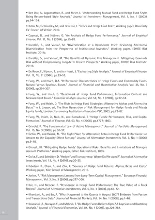 • Ben Dor, A., Jagannathan, R., and Meier, I. “Understanding Mutual Fund and Hedge Fund Styles
     Using Return-based Style Analysis.” Journal of Investment Management, Vol. 1, No. 1 (2003),
     pp.94-134.
     • Billio, M., Getmansky, M., and Pelizzon, L. “Crises and Hedge Fund Risk.”, Working paper, University
     Ca’ Foscari of Venice, 2010.
     • Capocci, D., and Hübner, G. “An Analysis of Hedge Fund Performance.” Journal of Empirical
     Finance, Vol. 11, No. 1 (2004), pp.55-89.
     • Darolles, S., and Vaissié, M. “Diversification at a Reasonable Price: Revisiting Alternative
     Diversification from the Perspective of Institutional Investors.” Working paper, EDHEC Risk
     Institute, 2011a.
     • Darolles, S., and Vaissié, M. “The Benefits of Dynamic Risk Management: Mitigating Downside
     Risk without Compromising Long-term Growth Prospects.” Working paper, EDHEC Risk Institute,
     2011b.
     • De Roon, F., Nijman, T., and ter Horst, J. “Evaluating Style Analysis.” Journal of Empirical Finance,
     Vol. 11, No. 11 (2004), pp.29-53.
     • Fung, W., and Hsieh, D.A. “Performance Characteristics of Hedge Funds and Commodity Funds:
     Natural Versus Spurious Biases.” Journal of Financial and Quantitative Analysis, Vol. 35, No. 3
     (2000), pp.291-307.
     • Fung, W., and Hsieh, D. “Benchmark of Hedge Fund Performance, Information Content and
     Measurement Biases.” Financial Analysts Journal, Vol. 58, No. 1 (2002), pp.22-34.
     • Fung, W., and Hsieh, D. “The Risks in Hedge Fund Strategies: Alternative Alphas and Alternative
     Betas.” in L. Jaeger, ed., The New Generation of Risk Management for Hedge Funds and Private
     Equity Funds, London: Euromoney Institutional Investors PLC, 2003, pp.72-87.
     • Fung, W., Hsieh, D., Naik, N., and Ramadorai, T. “Hedge Funds: Performance, Risk, and Capital
     Formation.” Journal of Finance, Vol. 63, No. 4 (2008), pp.1777-1803.
     • Grinold, R. “The Fundamental Law of Active Management.” Journal of Portfolio Management,
     Vol. 15, No. 3 (2000), pp.30-37.
     • Géhin, W., and Vaissié, M. “The Right Place for Alternative Betas in Hedge Fund Performance: an
     Answer to the Capacity Effect Fantasy.” Journal of Alternative Investments, Vol. 9, No. 1 (2006),
     pp.9-18.
     • Giraud, J.R. “Mitigating Hedge Funds’ Operational Risks: Benefits and Limitations of Managed
     Account Platforms.” Working paper, Edhec Risk Institute, 2005.
     • Goltz, F., and Schröder, D. “Hedge Fund Transparency: Where Do We stand?” Journal of Alternative
     Investments, Vol. 12, No. 4 (2010), pp.20-35.
     • Ibbotson R., Chen, P., and Zhu, K. “Sources of Hedge Fund Returns: Alphas, Betas and Costs.”
     Working paper, Yale School of Management, 2010.
     • Jorion, P. “Risk Management Lessons from Long-Term Capital Management.” European Financial
     Management, Vol. 3, No. 3 (2000), pp.277-300.
     • Kat, H., and Menexe, F. “Persistence in Hedge Fund Performance: The True Value of a Track
     Record.” Journal of Alternative Investments, Vol. 5, No. 4 (2003), pp.66-72.
     • Khandani, A., and Lo, A. “What Happened to the Quants in August 2007? Evidence from Factors
     and Transactions Data.” Journal of Financial Markets, Vol. 14, No. 1 (2008), pp.1-46.
     • Kosowski, ,R., Narayan Y., and Melvyn, T. “Do Hedge Funds Deliver Alpha? A Bayesian and Bootstrap
     Analysis.” Journal of Financial Economics, Vol. 84, No. 1 (2007), pp.229-264.
16
 