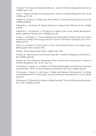 • Liang, B. “The Accuracy of Hedge Fund Returns.” Journal of Portfolio Management, Vol. 29, No.
3 (2003), pp.111-122.
• Liew, J. “Hedge Fund Index Investing Examined.” Journal of Portfolio Management, Vol. 29, No.
2 (2003), pp.113-123.
• Malkiel, B., and Saha, A. “Hedge Funds: Risk and Return.” Financial Analysts Journal, Vol. 61, No.
6 (2005), pp.80-88.
• Martellini, L., and Vaissié, M. “Optimal Allocation to Hedge Funds.” RISK, Vol.19, No. 3 (2006),
p.76-80.
• Martellini, L., and Ziemann, V. “The Benefits of Hedge Funds in Asset Liability Management.”
Bankers, Markets & Investors, No. 97 (2008), pp.16-30.
• Jaeger, L. and Wagner, C. “Factor Modelling and Benchmarking of Hedge Funds: Can Passive
Investments in Hedge Fund Strategies Deliver?” Journal of Alternative Investments, Vol. 8, No. 3
(2005), pp.9-36.
• Ozik, G., and Sadka, R. “Smart Money or Smart about Money? Evidence from Hedge Funds.”
Working paper, Boston College, 2010.
• Preqin. “Preqin Global Investor Report: Hedge Funds.” 2011.
• Sharpe, W. “Determining a Fund’s Effective Asset Mix.” Investment Management Review, Vol. 2,
No. 6 (1988), pp.59-69.
• Sharpe, W. “Asset Allocation: Management Style and Performance Measurement.” Journal of
Portfolio Management, Vol. 18, No. 2, pp.7-19.
• Schneeweis, T., Kazemi, H., and Martin, G.A.“Understanding Hedge Fund Performance Research
Issues Revisited - Part II.” Journal of Alternative Investments, Vol. 5, No. 4 (2003), pp.8-30.
• Schneeweis, T., Kazemi, H., and Szado, E. “Hedge Fund Database ‘Deconstruction’: Are Hedge
Fund Databases Half Full or Half Empty?” Journal of Alternative Investments, Vol. 14, No. 2 (2011),
pp.65-88.
• Straumann, D. “Measuring the Quality of Hedge Fund Data.” Journal of Alternative Investments,
Vol. 12, No. 2 (2009), pp.26-40.




                                                                                                       17
 