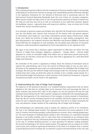 I. Introduction
There is growing empirical evidence that the complexity of financial markets makes it increasingly
challenging for institutional investors to manage their asset/liability profiles efficiently. Changes
in the regulatory framework (i.e. the Solvency II Directive) and in accounting rules (i.e. the
International Financial Reporting Standards) make this even trickier for insurance companies.
While equities exhibit too high a level of risk, the performance potential of bonds is limited over
the long run and they may not be as safe an investment as one could have assumed. Against
this backdrop, insurers - especially those with long-term liabilities - have no choice but to fully
rethink their overall investment policies.

In an attempt to generate surplus and mitigate their shortfall risk through better diversification,
over the last decade some insurers have ventured off the beaten track and gained exposure
to “alternative” asset classes (i.e. real estate, commodities, private equity, infrastructure, hedge
funds, etc.). While the benefits of hedge fund strategies in asset liability management have
been documented in the academic literature (see Martellini and Ziemann [2008] or Darolles and
Vaissié [2011a]), the integration of such strategies into the global asset allocation of insurance
companies could eventually be jeopardised by recent developments on the regulatory front.

We argue in this article that a Solvency capital requirement of 49% does not reflect the risks
inherent in hedge fund strategies. Applying a pragmatic - though robust - internal model
approach to a series of investable hedge fund indices over an observation period covering the
recent crisis, we find that a stress test of no more than 25% is appropriate for a well-diversified
hedge fund allocation.

The remainder of this article is organised as follows. Since the Solvency II framework aims to
improve the understanding, and in turn, the control of different types of risk, we start with a
discussion of the appropriate way to gain an understanding of the embedded risks of hedge fund
strategies. We then put the different hedge fund strategies under the microscope and assess the
related stress tests. Lastly, we determine what we consider to be a suitable capital charge for a
well-diversified hedge fund allocation. A brief overview of the Solvency II framework, its genesis
and general principles, can be found in the appendices.


II. Understanding the risks of hedge fund strategies
The objective of the Solvency II directive is to “establish Solvency requirements that are better
adapted to the risks that are actually taken on by insurance firms and encourage the latter to
better evaluate and control their risks”. In this respect, we call into question the way the risks
relating to assets falling into the “other equities” category are calibrated in the standard approach.
While the heterogeneity of the constituents of this category is clearly stressed in Consultation
Paper No. 69, the scarcity and (poor) quality of the available information appears to be the key
reason for such a disparate group. We argue in this section that this is no longer necessarily the
case, and advocate a proper analysis of the underlying risks of hedge fund strategies.

Two methodologies are traditionally used to analyse the risk/return profile of an investment.
The first is the holdings-based analysis. This approach determines the actual exposures of the
fund. It involves interviewing managers, collecting data on turnover ratios, reading prospectuses,
etc. The main drawback of holdings-based analysis is that information on a portfolio’s detailed
positions is not readily available, and it is more often than not disclosed on an infrequent basis
and with a significant time lag. Conclusions drawn from the analysis may therefore be misleading
in the case of “window dressing practices”, or more generally, for dynamic trading strategies.
The second methodology is the returns-based analysis. This approach uses an analysis of a fund’s
track record, and is aimed at capturing the behaviour of the fund. In its simplest form, it consists
of quantifying the level of realised risk: no attention is paid to the determinants of the risk; only 3
 